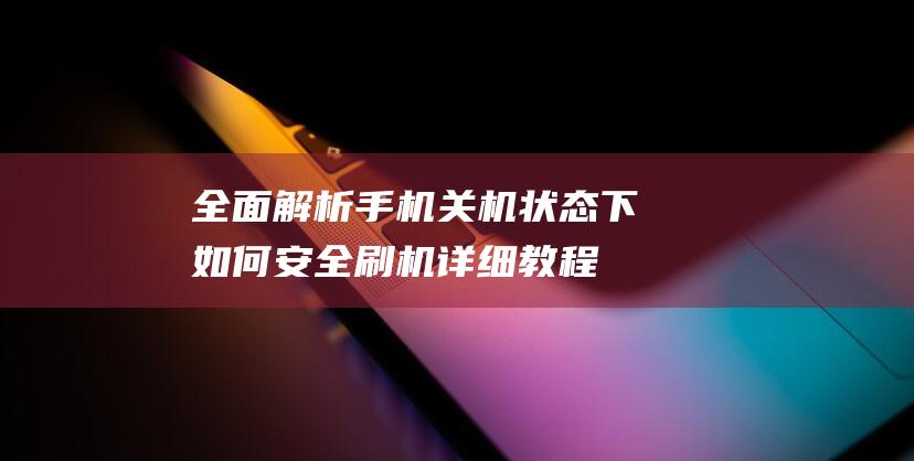 全面解析手机关机状态下如何安全刷机：详细教程 (全面解析手机app)