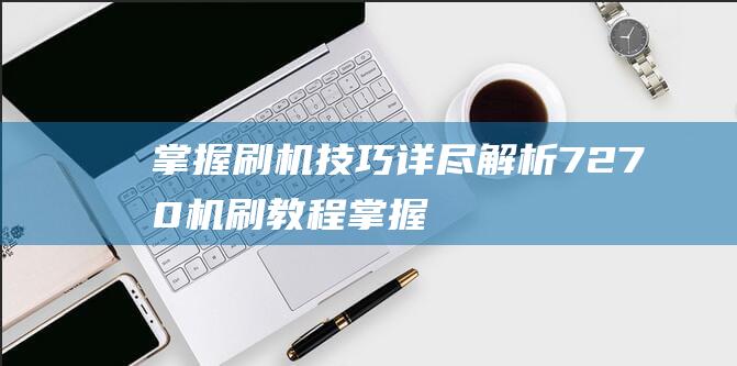 掌握刷机技巧：详尽解析7270机刷教程 (掌握刷机技巧的软件)