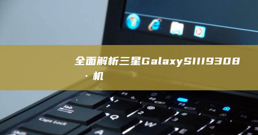 全面解析三星Galaxy SIII 9308刷机流程，轻松掌握刷机技巧 (全面解析三星手机)