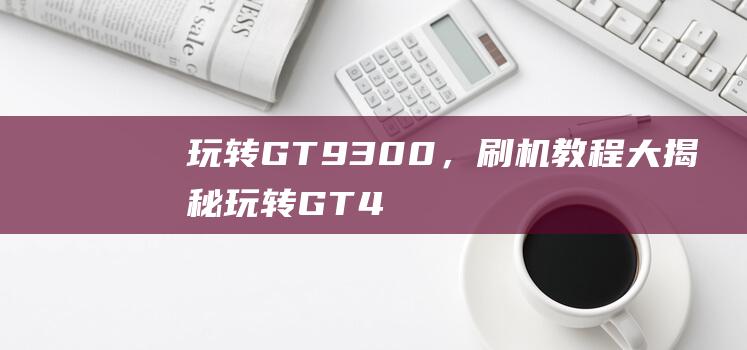 玩转GT 9300，刷机教程大揭秘 (玩转GT4)