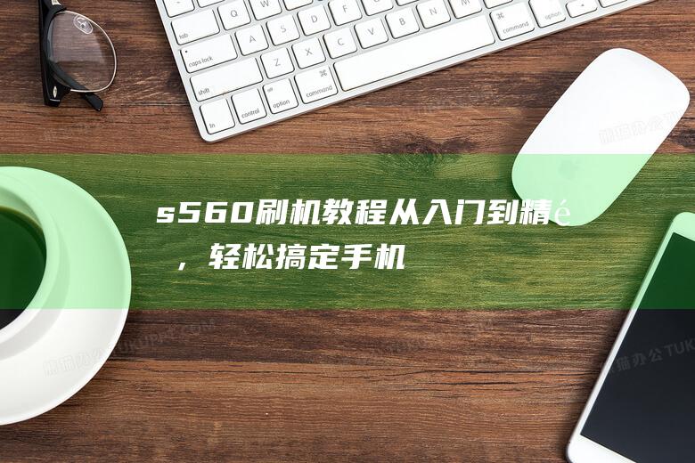 s560刷机教程：从入门到精通，轻松搞定手机系统升级 (s65 刷机)