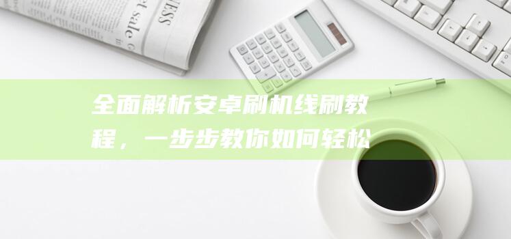 全面解析安卓刷机线刷教程，一步步教你如何轻松搞定 (全面解析安卓系统)