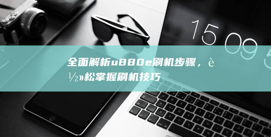 全面解析u880e刷机步骤，轻松掌握刷机技巧 (全面解析李可破格救心汤)