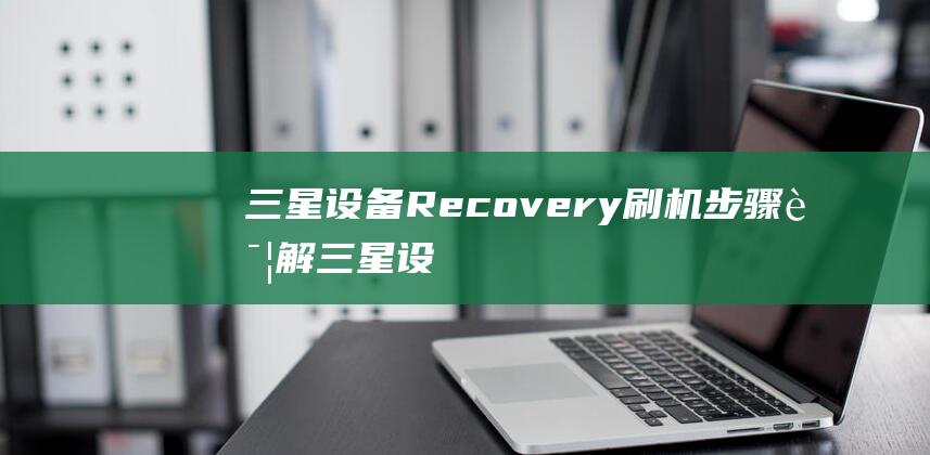 三星设备Recovery刷机步骤详解 (三星设备认证过还能取消认证吗)