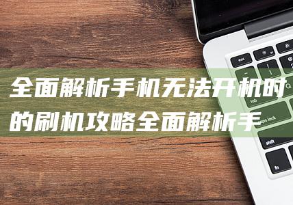 全面解析手机无法开机时的刷机攻略 (全面解析手机app)