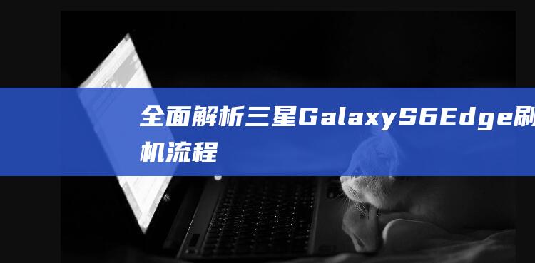 全面解析三星Galaxy S6 Edge刷机流程，轻松搞定你的定制需求。 (全面解析三星手机)