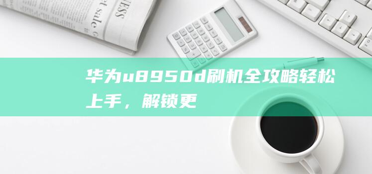 华为u8950d刷机全攻略：轻松上手，解锁更多手机功能 (华为U8800)