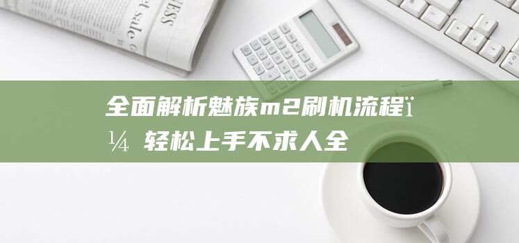 全面解析魅族m2刷机流程，轻松上手不求人 (全面解析魅族系统)