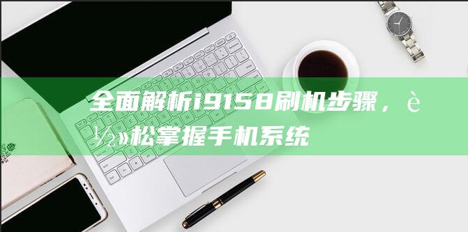 全面解析i9158刷机步骤，轻松掌握手机系统升级技巧 (全面解析李可破格救心汤)