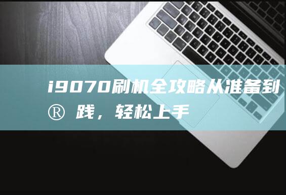 i9070刷机全攻略：从准备到实践，轻松上手手机系统刷机教程