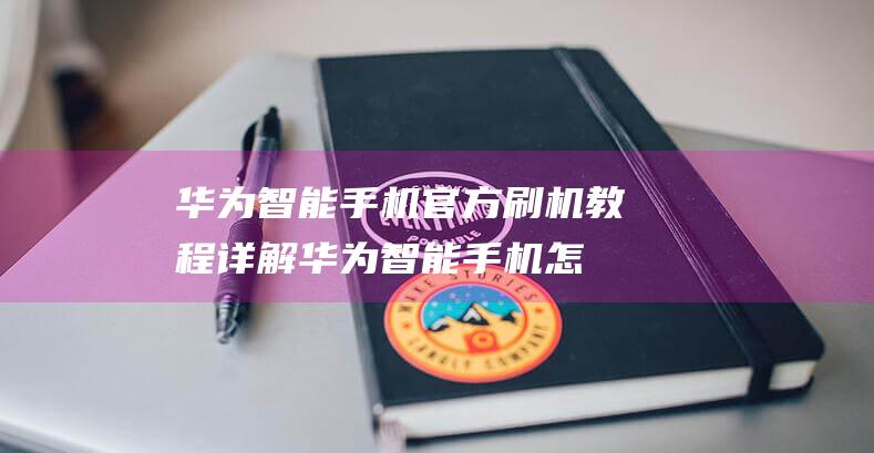 华为智能手机官方刷机教程详解 (华为智能手机怎么关机)