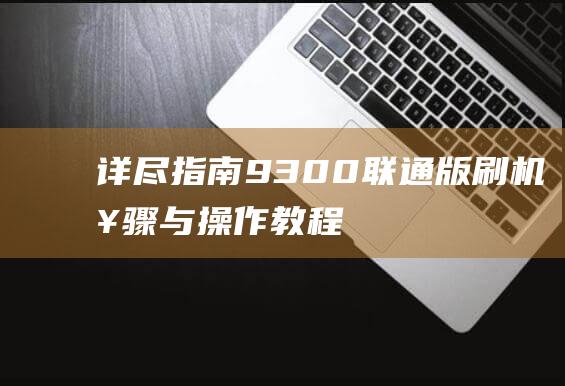 详尽指南：9300联通版刷机步骤与操作教程 (最全指南)