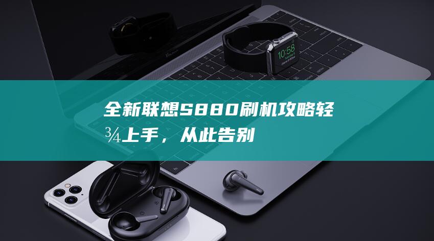 全新联想S880刷机攻略：轻松上手，从此告别手机卡顿 (全新联想手机系列发布)