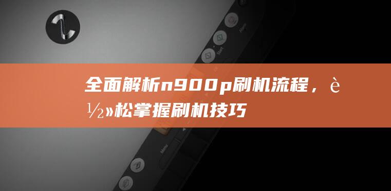 全面解析n900p刷机流程，轻松掌握刷机技巧 (全面解析南方科技大学综评 思课教育)