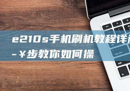 e210s手机刷机教程详解：一步步教你如何操作 (e210s手机)