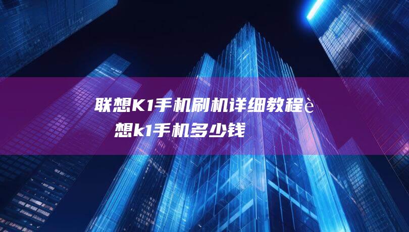 联想K1手机刷机详细教程 (联想k1手机多少钱一台)