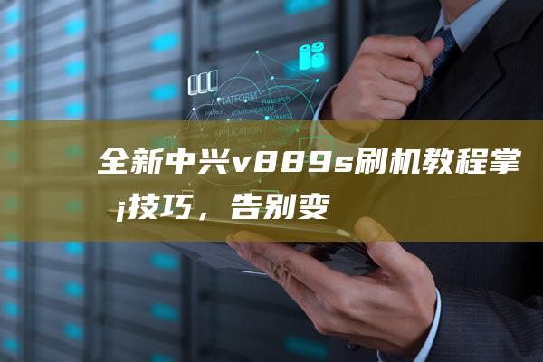 全新中兴v889s刷机教程：掌握技巧，告别变砖风险 (全新中兴e2603)