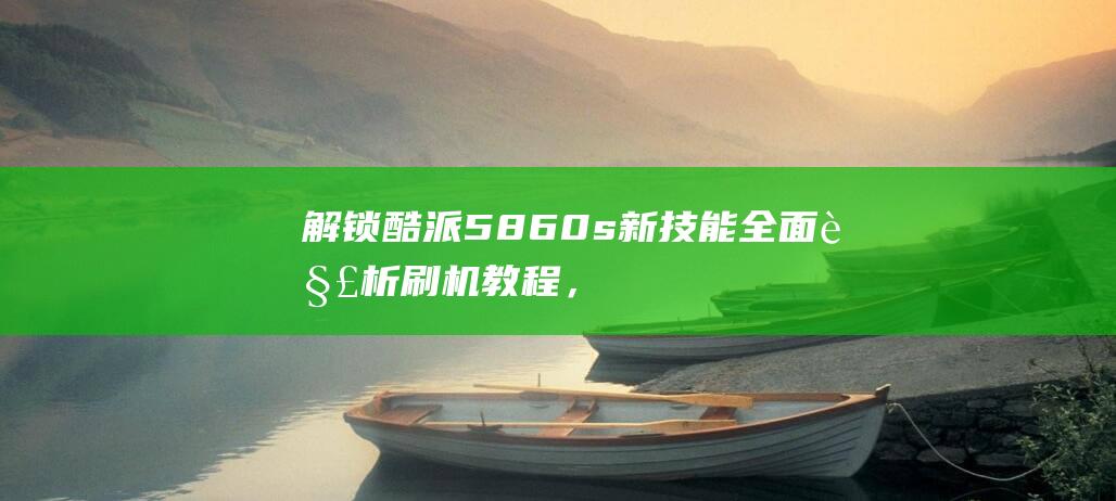 解锁酷派5860s新技能：全面解析刷机教程，轻松提升手机性能 (解锁酷派手机的方法)