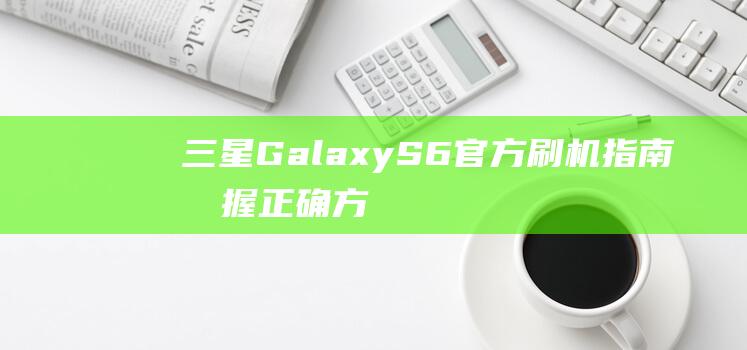 三星Galaxy S6官方刷机指南：掌握正确方法，避免出现问题 (三星galaxyflip5)