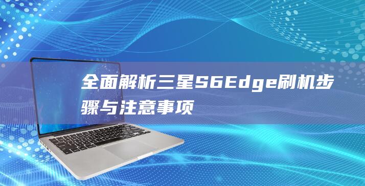 全面解析三星S6 Edge刷机步骤与注意事项 (全面解析三星手机)