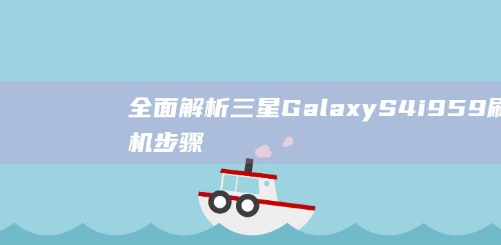 全面解析三星Galaxy S4 i959刷机步骤与技巧 (全面解析三星手机)