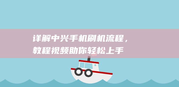 详解中兴手机刷机流程，教程视频助你轻松上手 (2021款中兴手机)