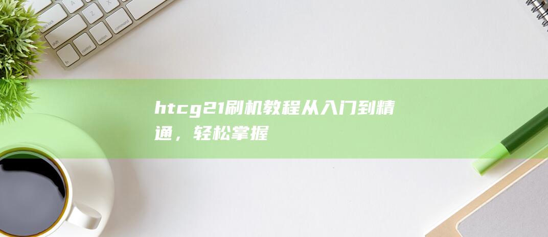 htcg21刷机教程：从入门到精通，轻松掌握刷机技巧 (htcg21手机报价及图片)