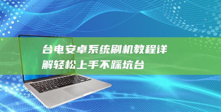 台电安卓系统刷机教程详解：轻松上手不踩坑 (台电安卓系统升级)