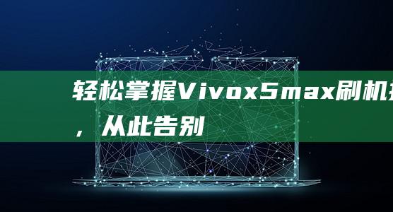 轻松掌握Vivox5max刷机技巧，从此告别卡顿，提升手机性能 (轻松掌握的穿搭技巧)