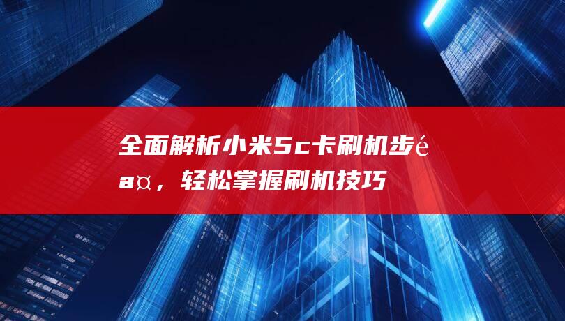 全面解析小米5c卡刷机步骤，轻松掌握刷机技巧 (全面解析小米智能手表)