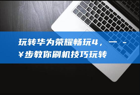 玩转华为荣耀畅玩4，一步步教你刷机技巧 (玩转华为荣耀Play5)