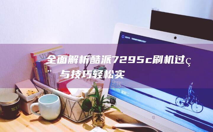 全面解析酷派7295c刷机过程与技巧：轻松实现系统优化 (酷派v1)