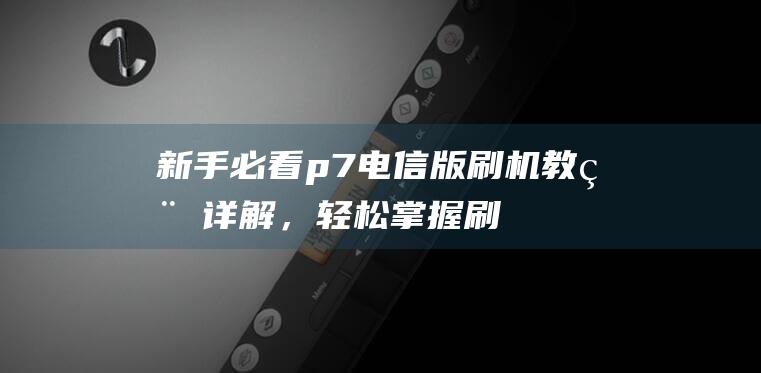 新手必看：p7电信版刷机教程详解，轻松掌握刷机技巧 (新手必看排雷指南)