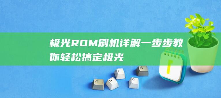 极光ROM刷机详解：一步步教你轻松搞定 (极光rom刷机)