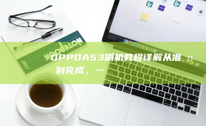 OPPO A53刷机教程详解：从准备到完成，一步步教你如何操作 (oppoa5爆炸的梗)