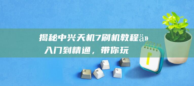 揭秘中兴天机7刷机教程：从入门到精通，带你玩转手机升级 (揭秘中兴天机的人是谁)