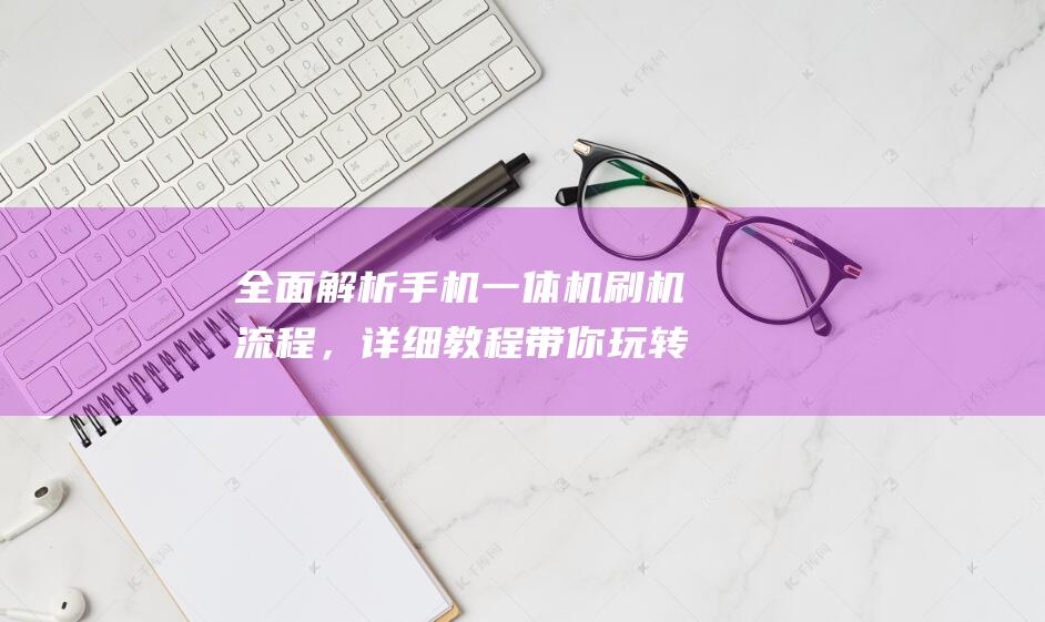 全面解析手机一体机刷机流程，详细教程带你玩转科技新世界 (全面解析手机软件)