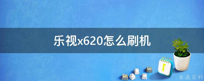 乐视620刷机教程详解：一步步教你如何轻松完成系统升级 (乐视620刷机包纯净版)