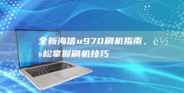 全新海信u970刷机指南，轻松掌握刷机技巧 (全新海信冷柜146升价格)