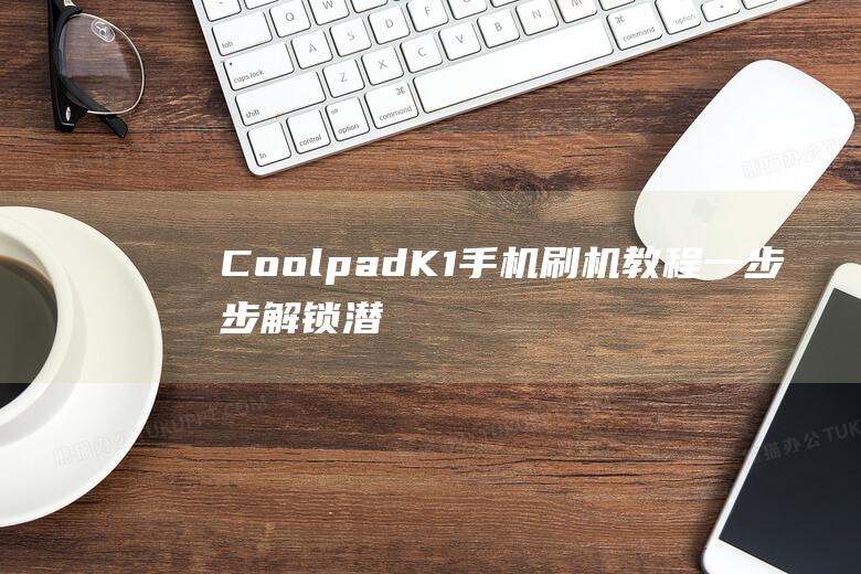 Coolpad K1手机刷机教程：一步步解锁潜能，轻松定制你的专属手机 (coolpadwatch电话手表)