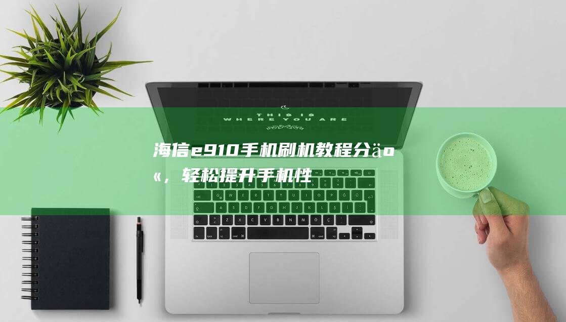 海信e910手机刷机教程分享，轻松提升手机性能 (海信e910刷机)