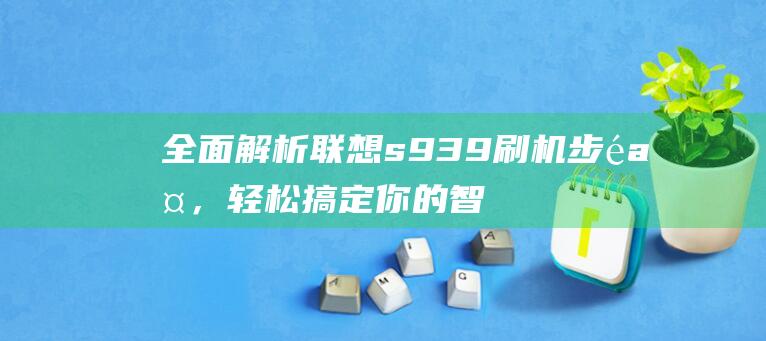 全面解析联想s939刷机步骤，轻松搞定你的智能手机 (全面解析联想的例子)