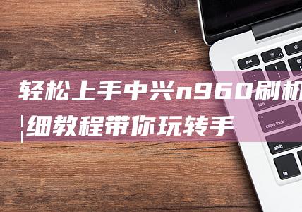 轻松上手中兴n960刷机，详细教程带你玩转手机升级 (中兴手机怎么样好用吗)