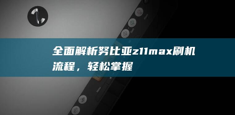 全面解析努比亚z11max刷机流程，轻松掌握刷机技巧 (omg努比)