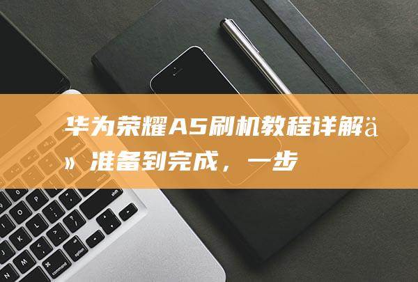 华为荣耀A5刷机教程详解：从准备到完成，一步步教你成为刷机达人 (华为荣耀A50)