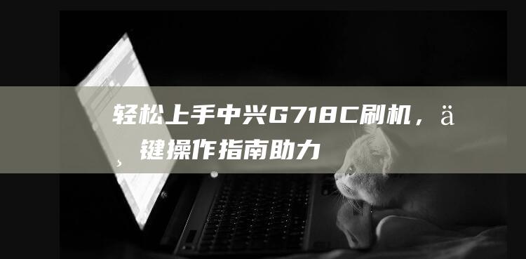 轻松上手中兴G718C刷机，一键操作指南助力升级体验 (中兴手机怎么样知乎)