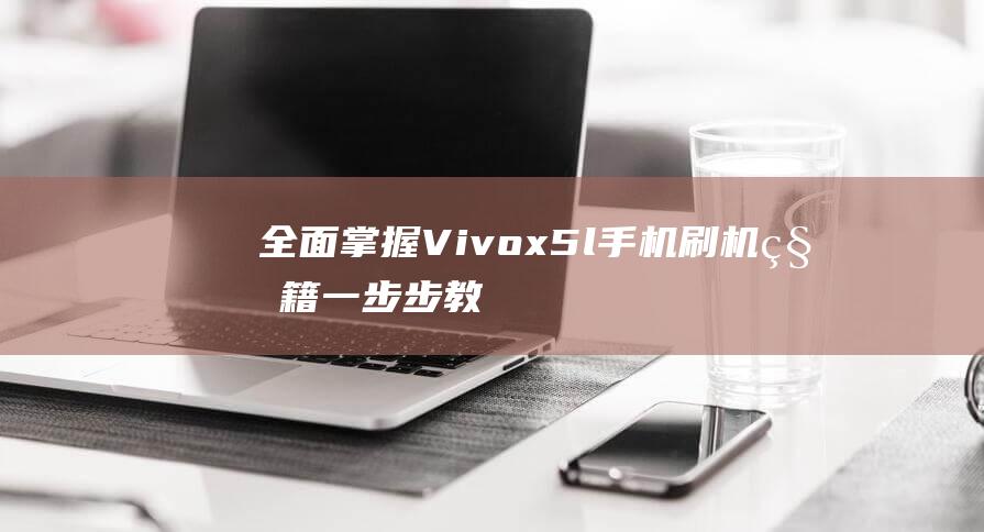 全面掌握Vivox5l手机刷机秘籍：一步步教程带你轻松搞定 (全面掌握情况,做到)