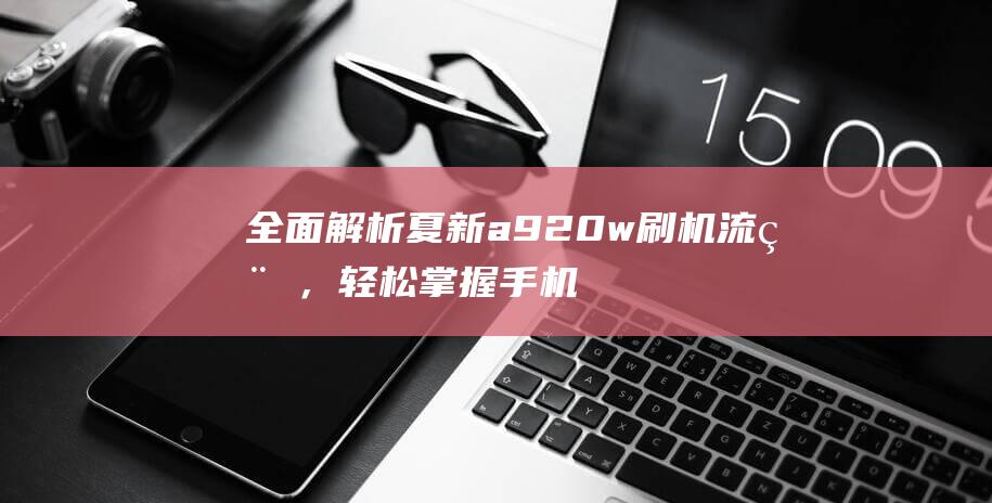 全面解析夏新a920w刷机流程，轻松掌握手机系统升级技巧 (夏新百科)