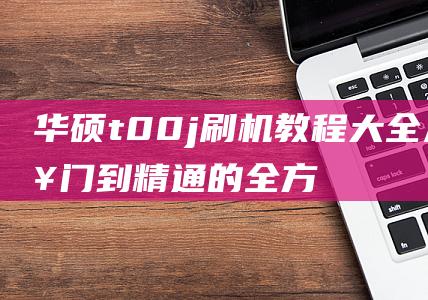 华硕t00j刷机教程大全：从入门到精通的全方位指南 (华硕t00j刷机)