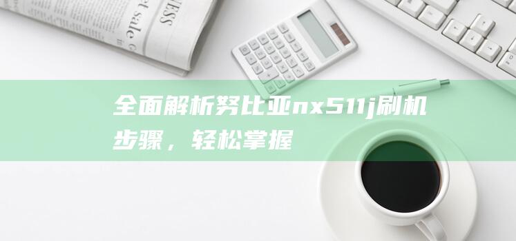 全面解析努比亚nx511j刷机步骤，轻松掌握刷机技巧 (omg努比)